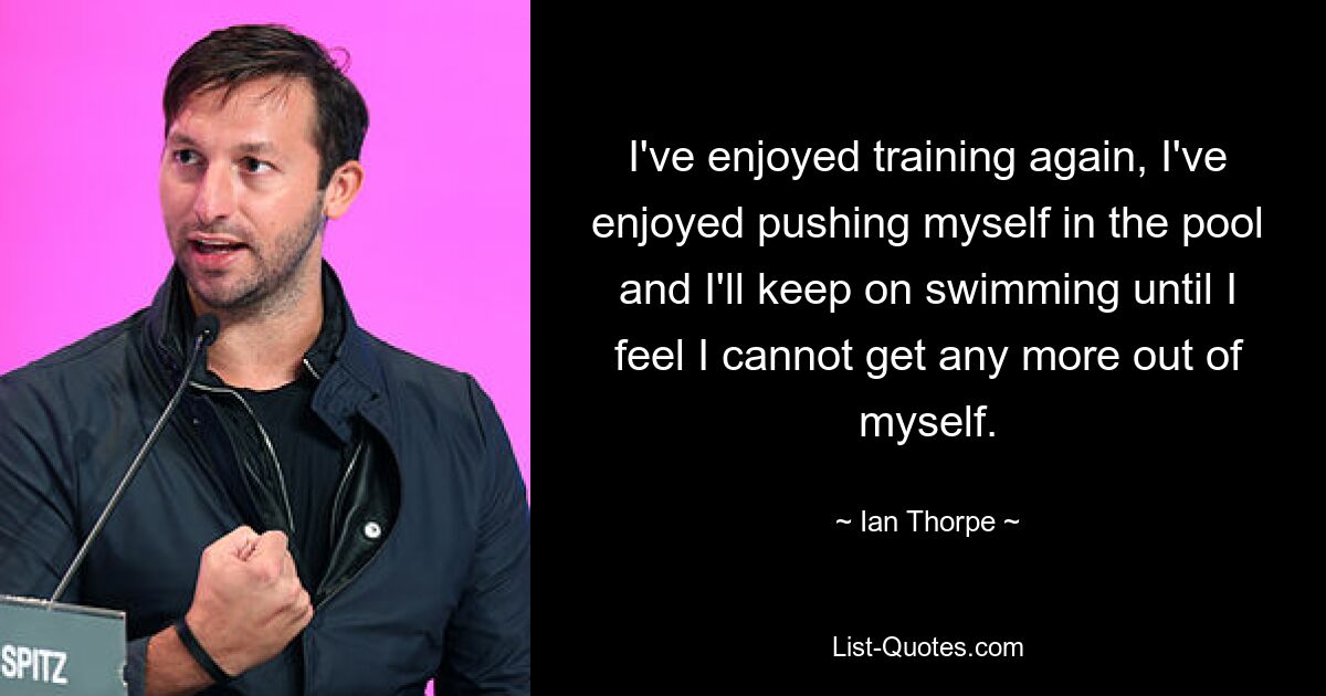 I've enjoyed training again, I've enjoyed pushing myself in the pool and I'll keep on swimming until I feel I cannot get any more out of myself. — © Ian Thorpe