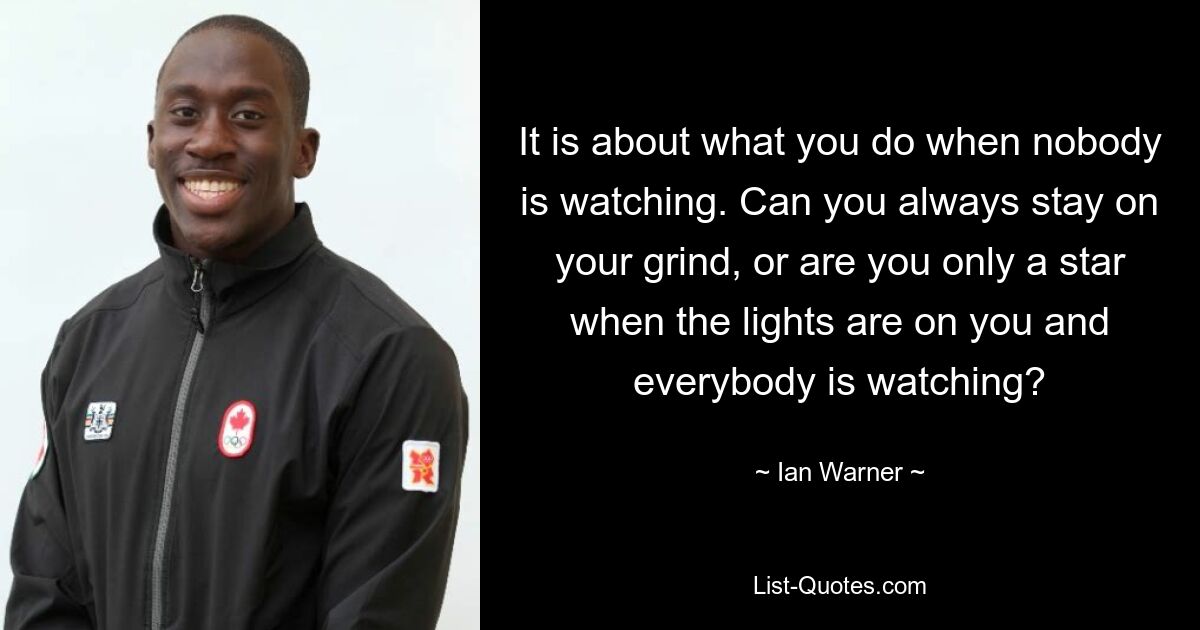 It is about what you do when nobody is watching. Can you always stay on your grind, or are you only a star when the lights are on you and everybody is watching? — © Ian Warner