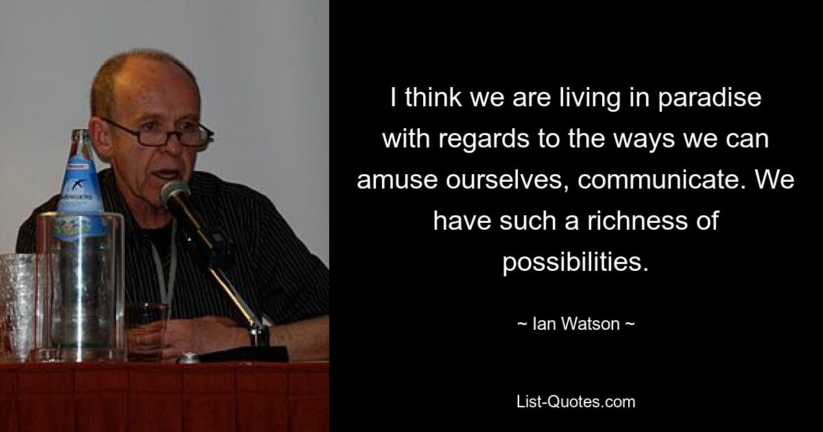 I think we are living in paradise with regards to the ways we can amuse ourselves, communicate. We have such a richness of possibilities. — © Ian Watson