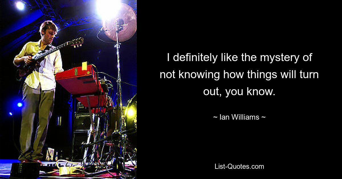 I definitely like the mystery of not knowing how things will turn out, you know. — © Ian Williams