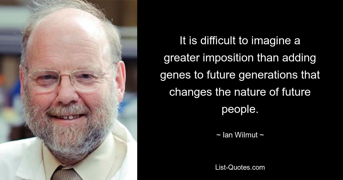 It is difficult to imagine a greater imposition than adding genes to future generations that changes the nature of future people. — © Ian Wilmut