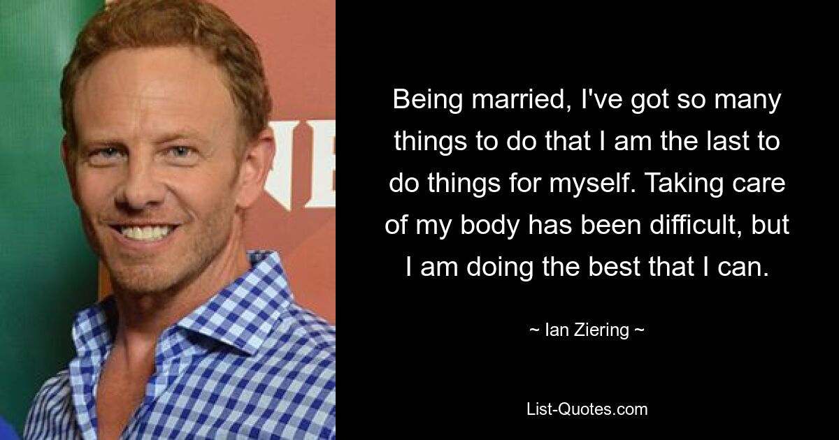 Being married, I've got so many things to do that I am the last to do things for myself. Taking care of my body has been difficult, but I am doing the best that I can. — © Ian Ziering