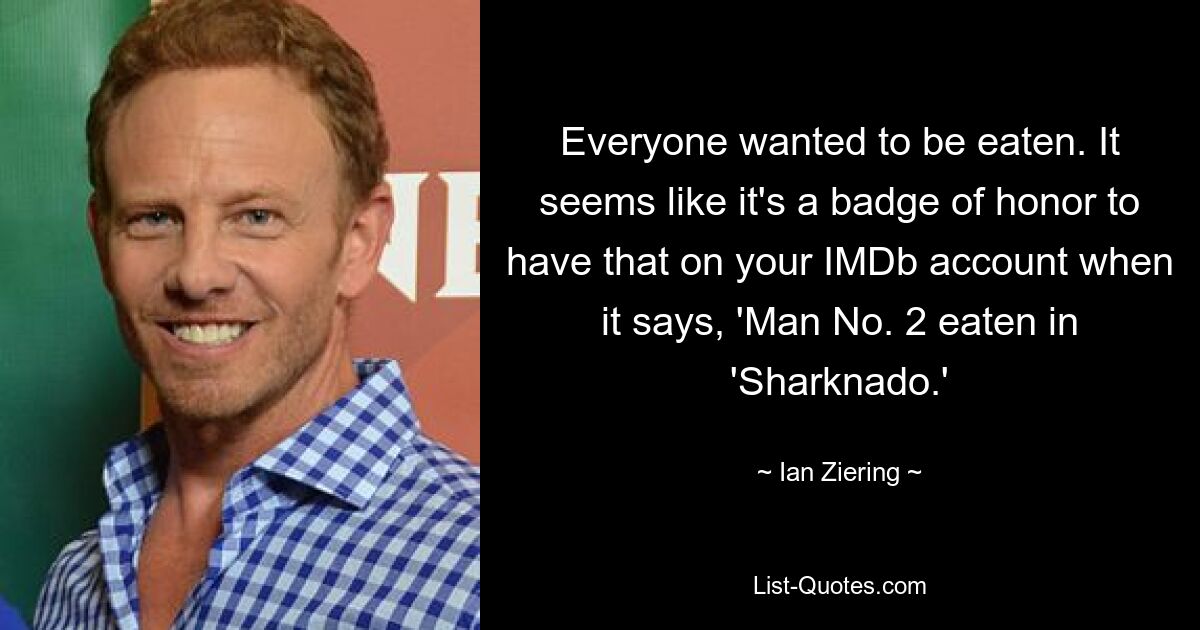 Everyone wanted to be eaten. It seems like it's a badge of honor to have that on your IMDb account when it says, 'Man No. 2 eaten in 'Sharknado.' — © Ian Ziering