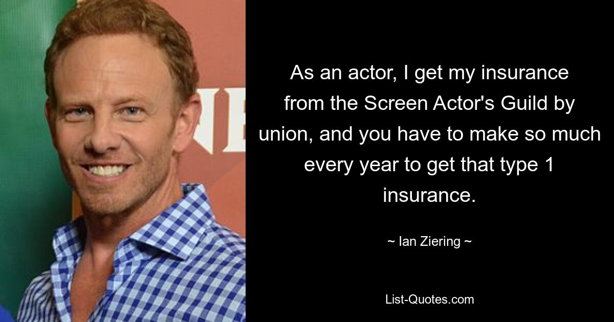 As an actor, I get my insurance from the Screen Actor's Guild by union, and you have to make so much every year to get that type 1 insurance. — © Ian Ziering