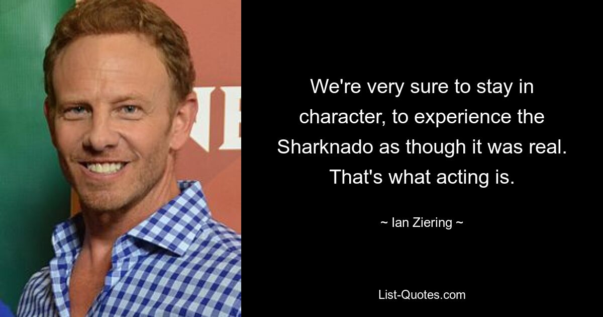 We're very sure to stay in character, to experience the Sharknado as though it was real. That's what acting is. — © Ian Ziering