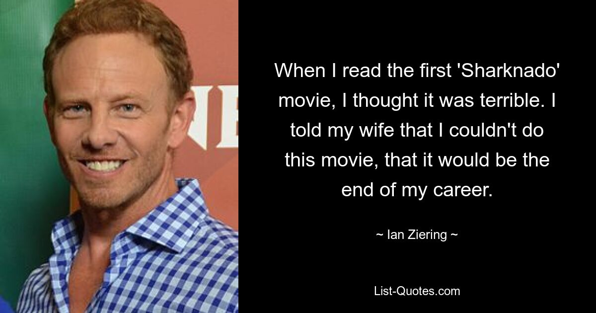 When I read the first 'Sharknado' movie, I thought it was terrible. I told my wife that I couldn't do this movie, that it would be the end of my career. — © Ian Ziering