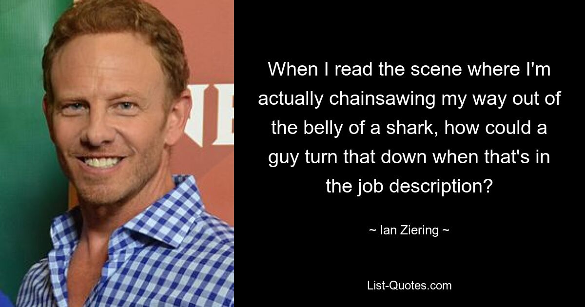 When I read the scene where I'm actually chainsawing my way out of the belly of a shark, how could a guy turn that down when that's in the job description? — © Ian Ziering