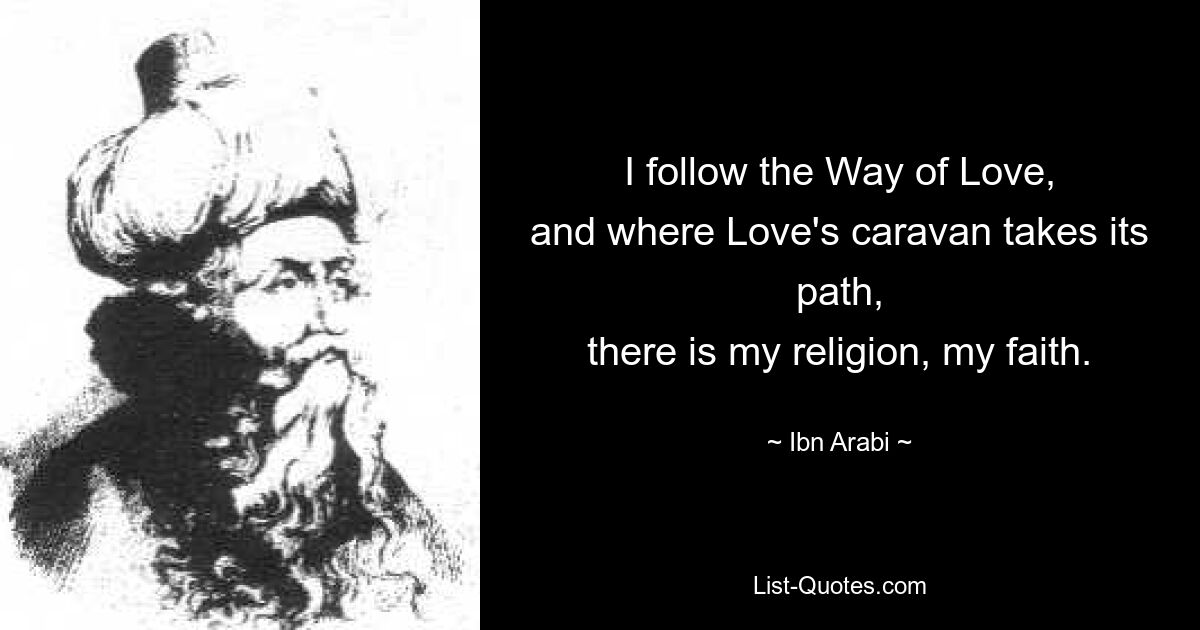 I follow the Way of Love,
and where Love's caravan takes its path,
there is my religion, my faith. — © Ibn Arabi