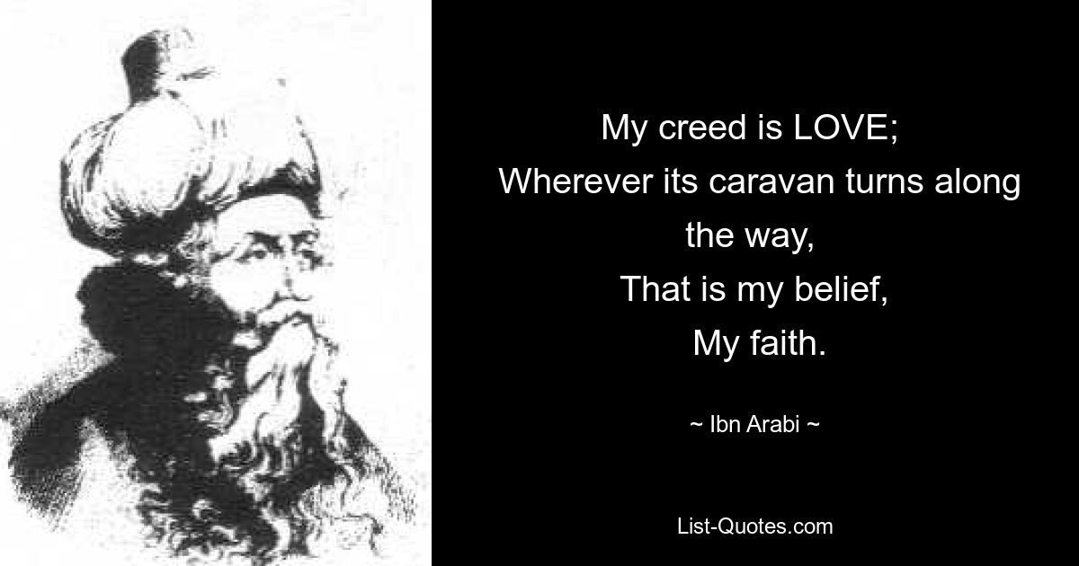 My creed is LOVE; 
 Wherever its caravan turns along the way, 
 That is my belief, 
 My faith. — © Ibn Arabi