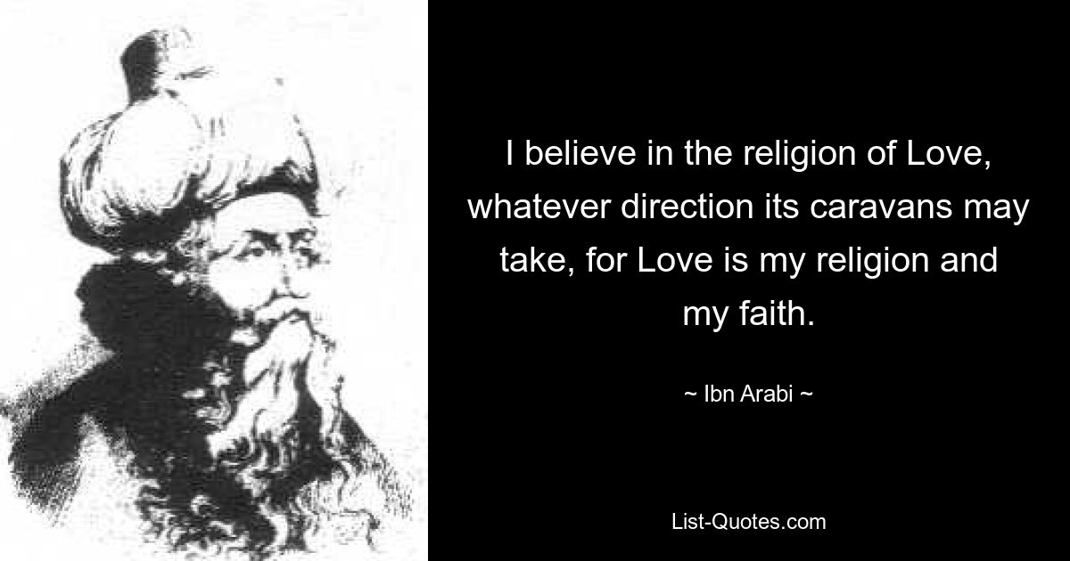 I believe in the religion of Love, whatever direction its caravans may take, for Love is my religion and my faith. — © Ibn Arabi