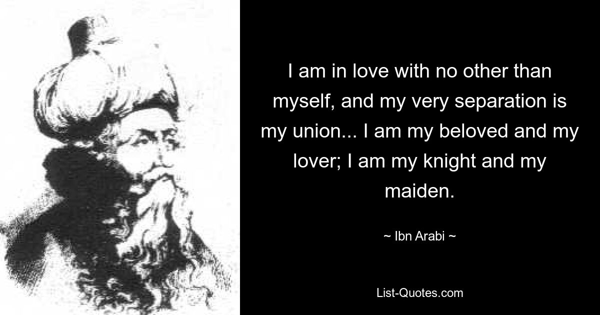 I am in love with no other than myself, and my very separation is my union... I am my beloved and my lover; I am my knight and my maiden. — © Ibn Arabi