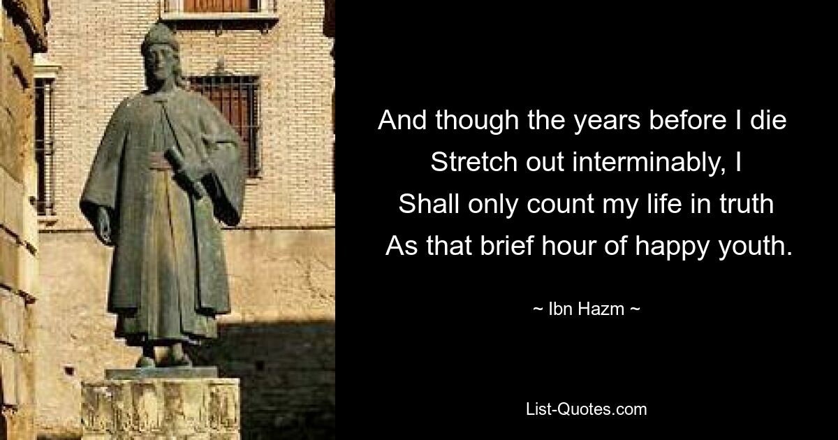 And though the years before I die 
 Stretch out interminably, I 
 Shall only count my life in truth 
 As that brief hour of happy youth. — © Ibn Hazm