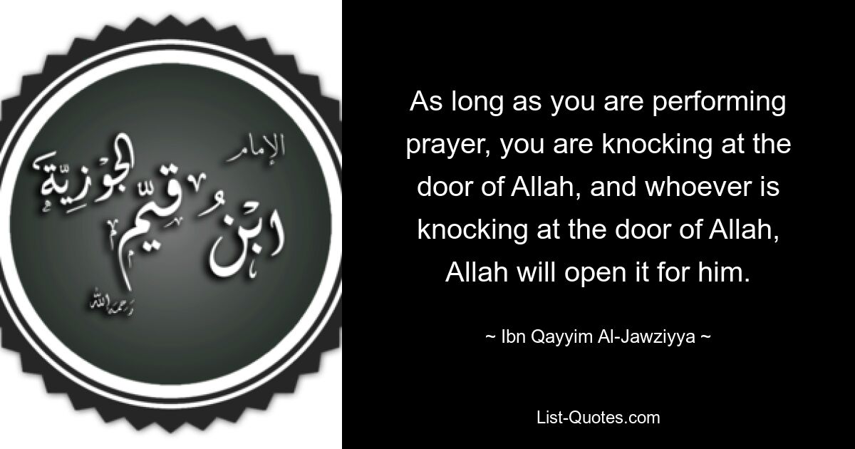 As long as you are performing prayer, you are knocking at the door of Allah, and whoever is knocking at the door of Allah, Allah will open it for him. — © Ibn Qayyim Al-Jawziyya