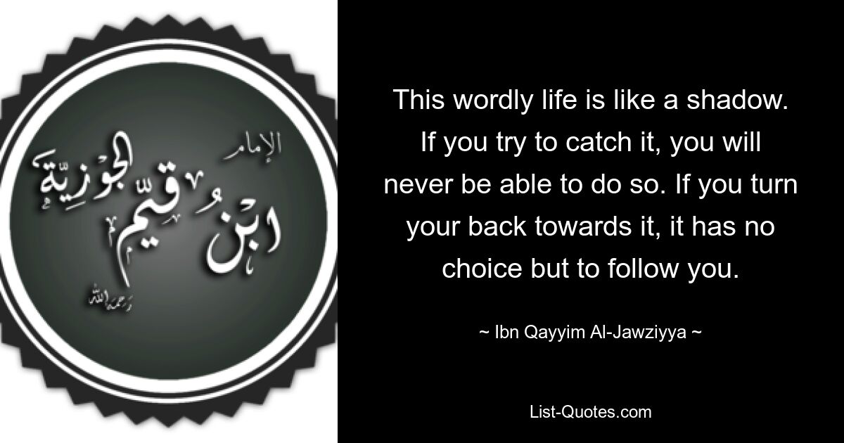 This wordly life is like a shadow. If you try to catch it, you will never be able to do so. If you turn your back towards it, it has no choice but to follow you. — © Ibn Qayyim Al-Jawziyya