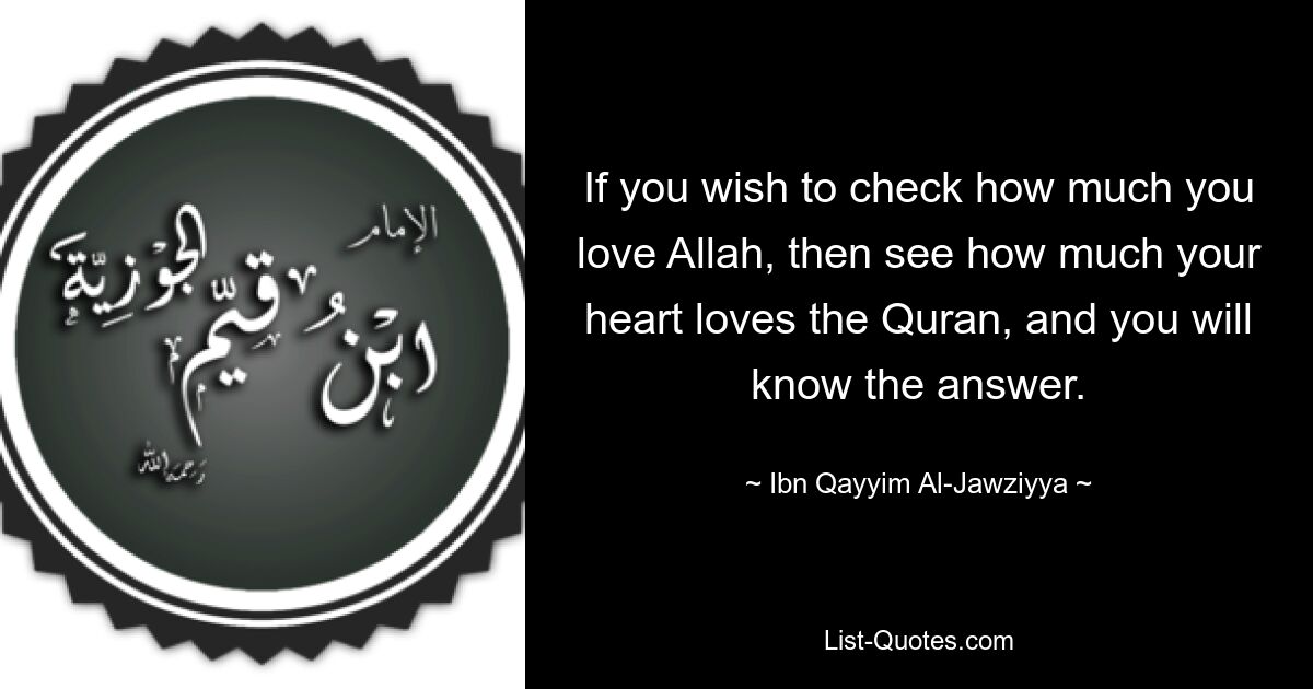 If you wish to check how much you love Allah, then see how much your heart loves the Quran, and you will know the answer. — © Ibn Qayyim Al-Jawziyya