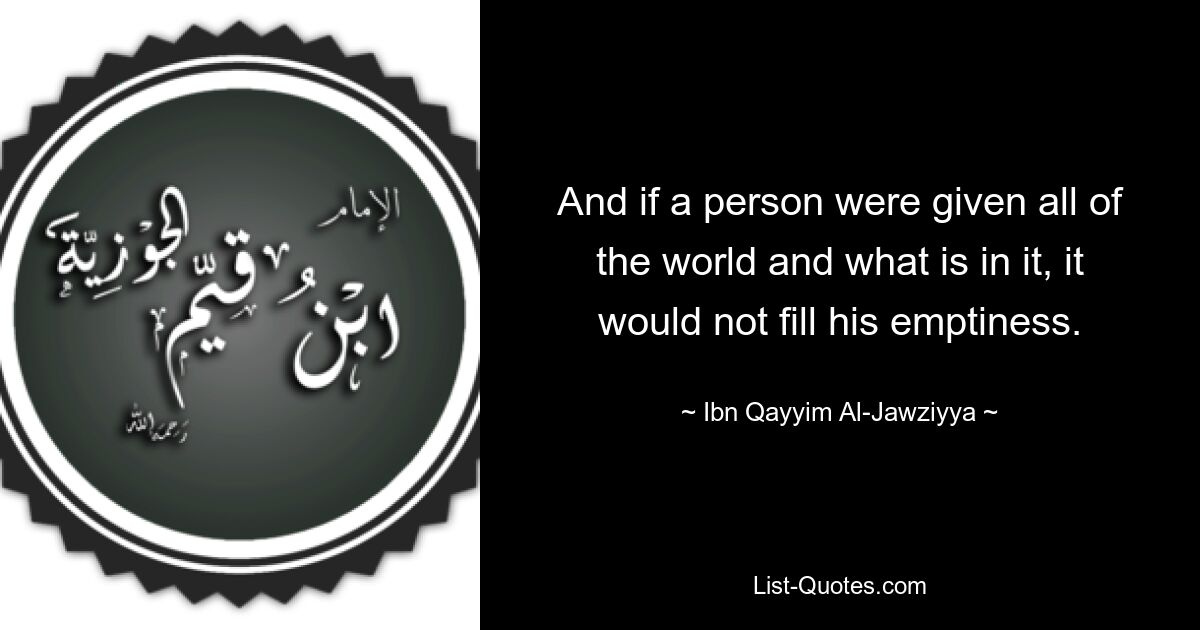 And if a person were given all of the world and what is in it, it would not fill his emptiness. — © Ibn Qayyim Al-Jawziyya