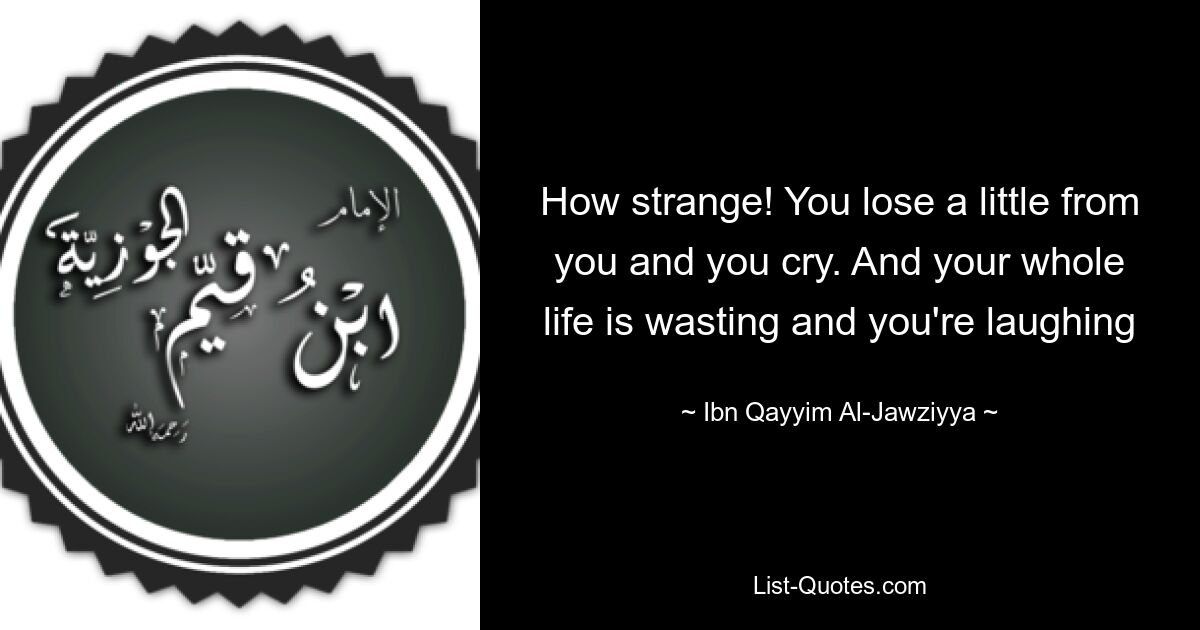 How strange! You lose a little from you and you cry. And your whole life is wasting and you're laughing — © Ibn Qayyim Al-Jawziyya