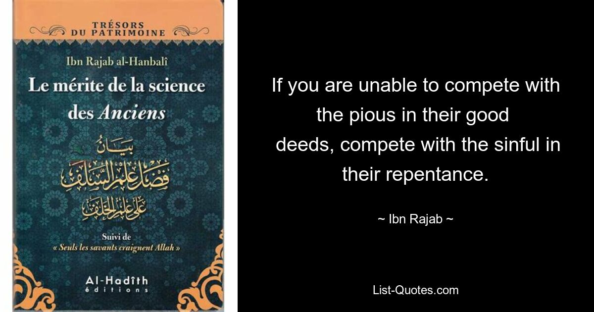 If you are unable to compete with the pious in their good 
 deeds, compete with the sinful in their repentance. — © Ibn Rajab