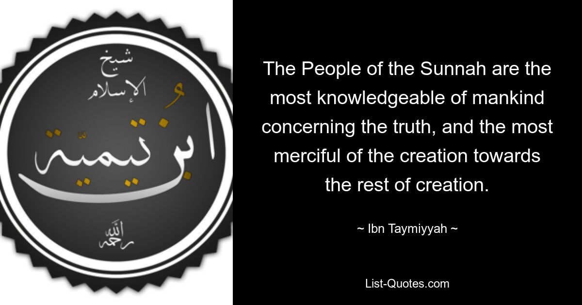 The People of the Sunnah are the most knowledgeable of mankind concerning the truth, and the most merciful of the creation towards the rest of creation. — © Ibn Taymiyyah