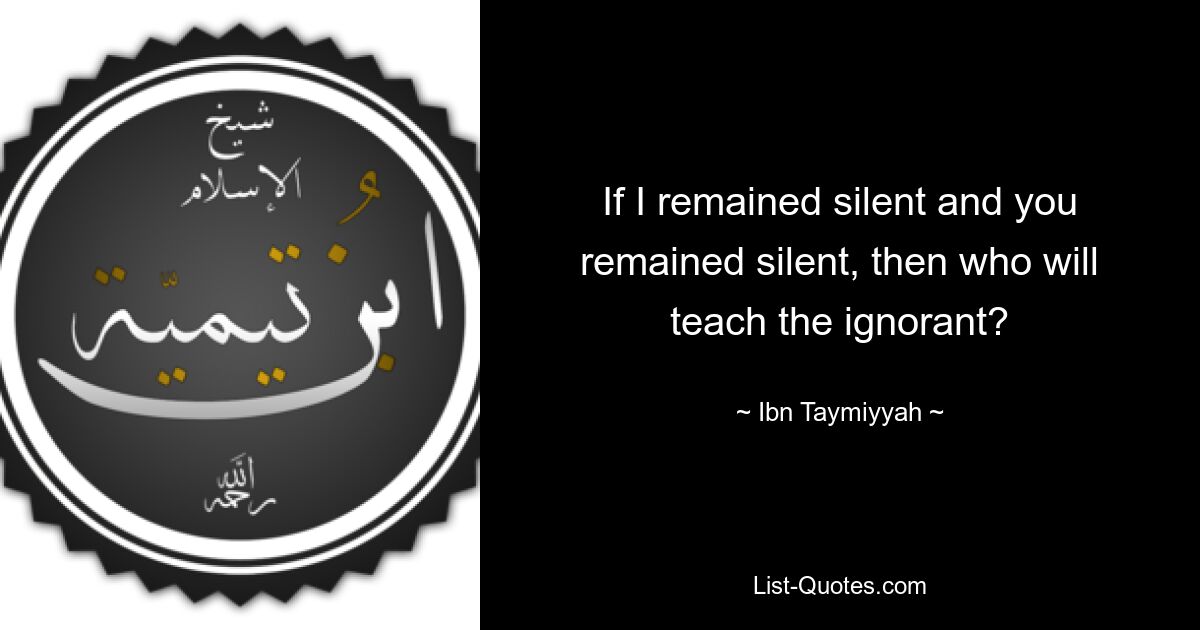 If I remained silent and you remained silent, then who will teach the ignorant? — © Ibn Taymiyyah