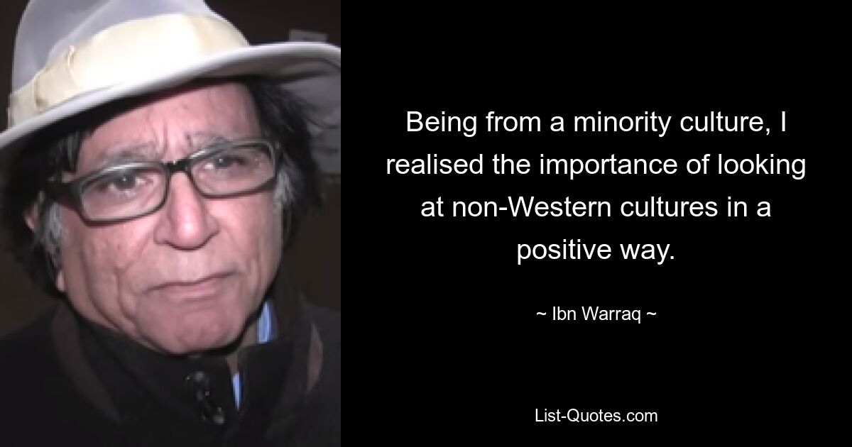 Being from a minority culture, I realised the importance of looking at non-Western cultures in a positive way. — © Ibn Warraq