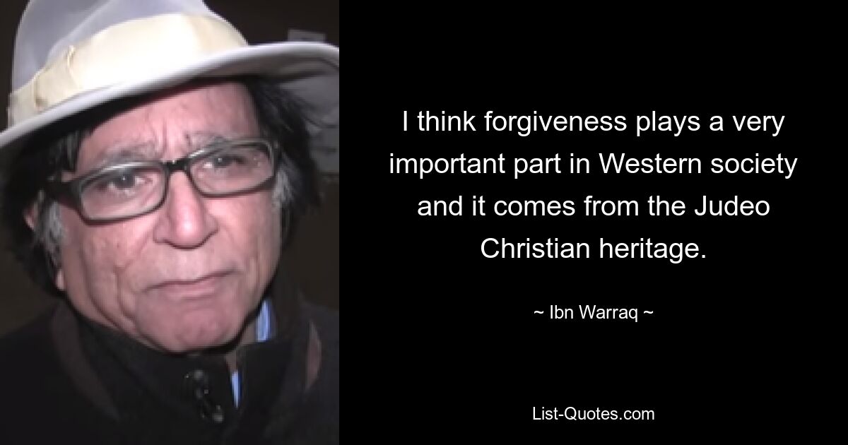 I think forgiveness plays a very important part in Western society and it comes from the Judeo Christian heritage. — © Ibn Warraq