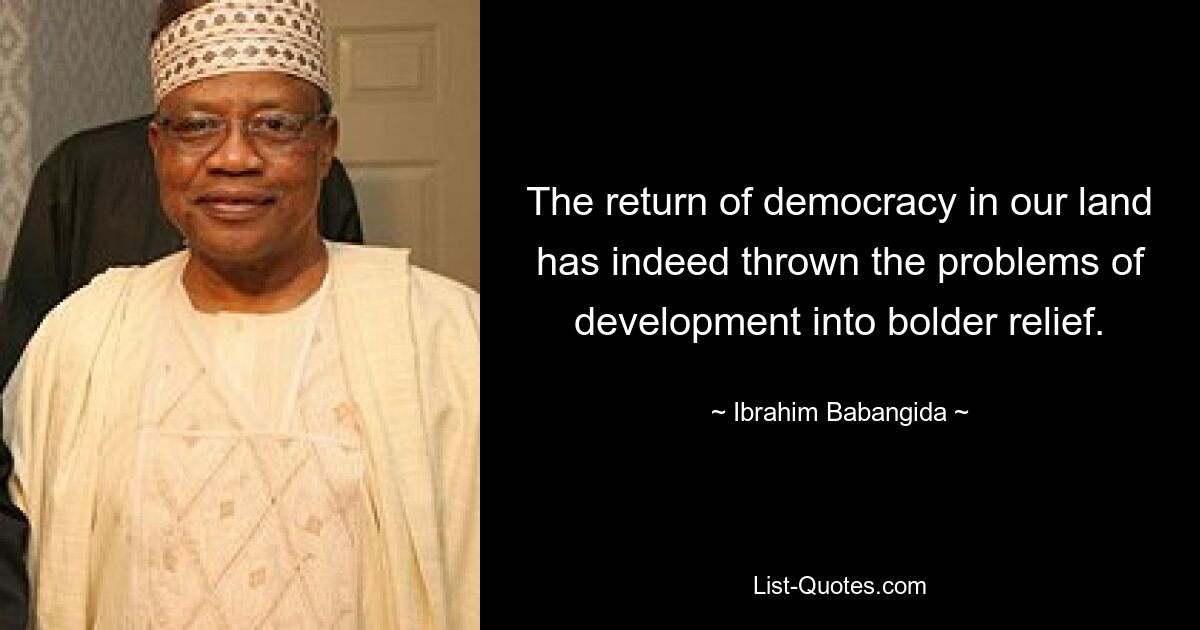 The return of democracy in our land has indeed thrown the problems of development into bolder relief. — © Ibrahim Babangida