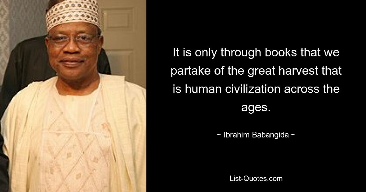 It is only through books that we partake of the great harvest that is human civilization across the ages. — © Ibrahim Babangida