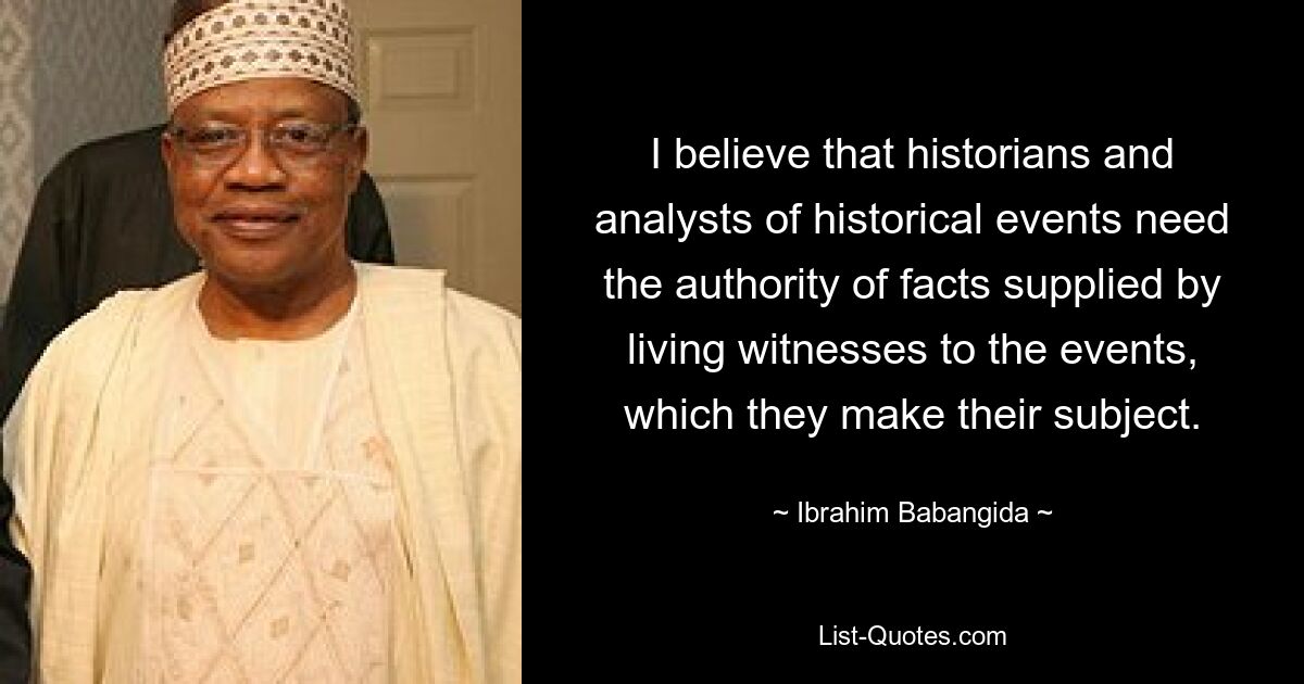 I believe that historians and analysts of historical events need the authority of facts supplied by living witnesses to the events, which they make their subject. — © Ibrahim Babangida