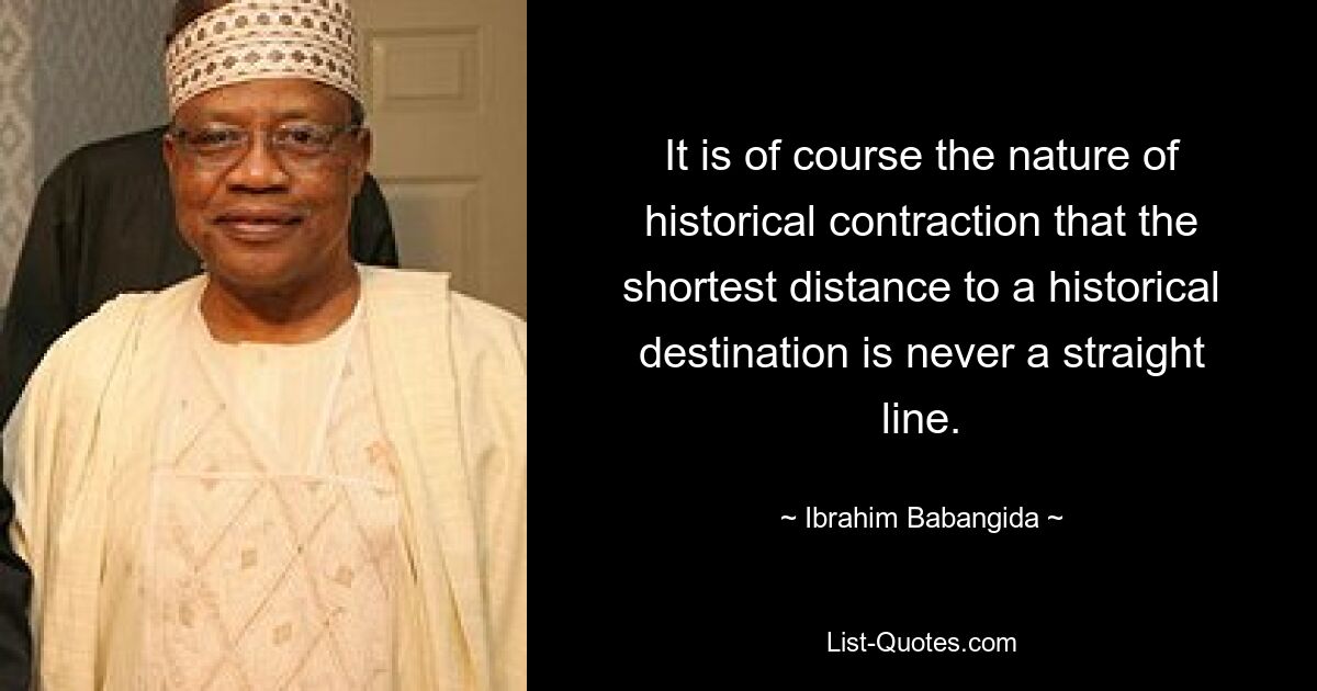 It is of course the nature of historical contraction that the shortest distance to a historical destination is never a straight line. — © Ibrahim Babangida