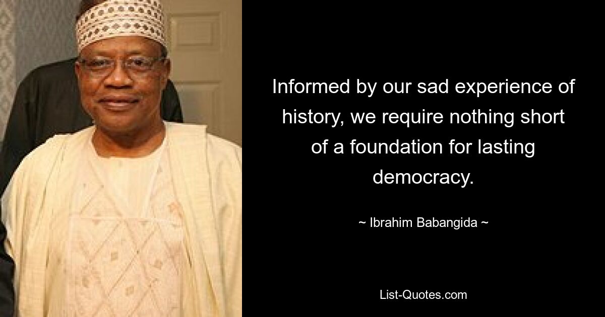 Informed by our sad experience of history, we require nothing short of a foundation for lasting democracy. — © Ibrahim Babangida