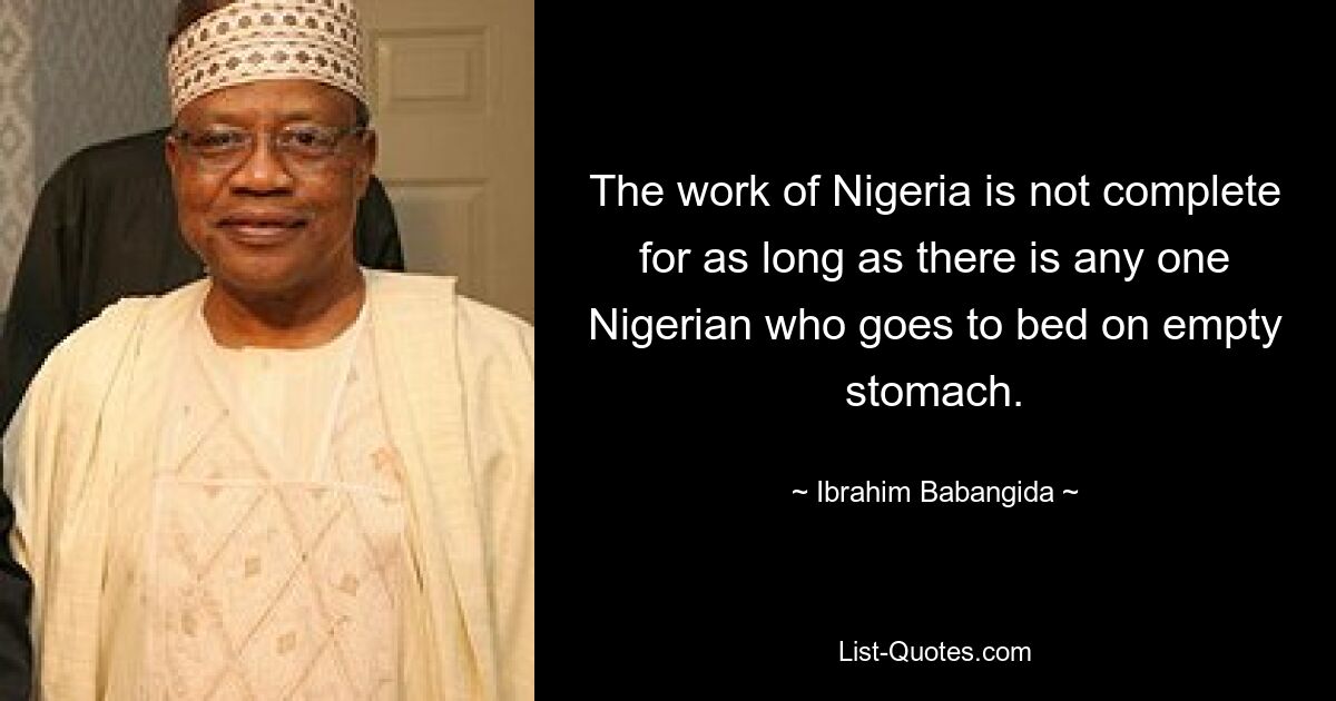 The work of Nigeria is not complete for as long as there is any one Nigerian who goes to bed on empty stomach. — © Ibrahim Babangida