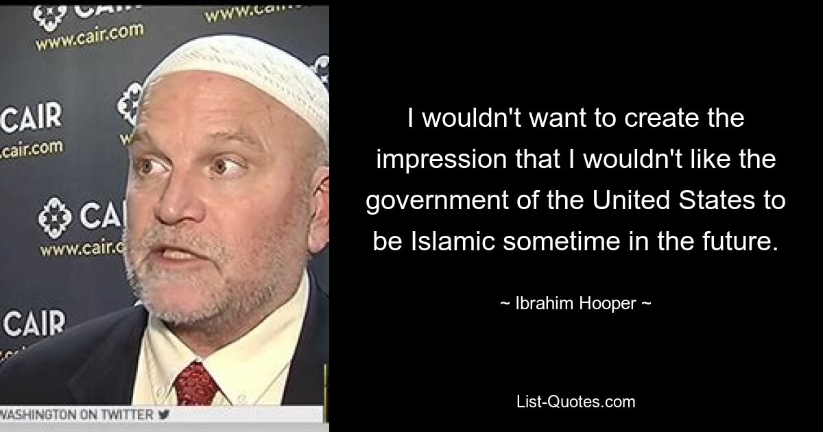 I wouldn't want to create the impression that I wouldn't like the government of the United States to be Islamic sometime in the future. — © Ibrahim Hooper