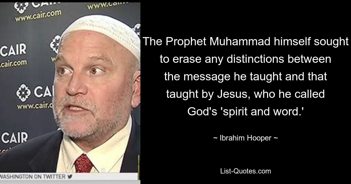 The Prophet Muhammad himself sought to erase any distinctions between the message he taught and that taught by Jesus, who he called God's 'spirit and word.' — © Ibrahim Hooper