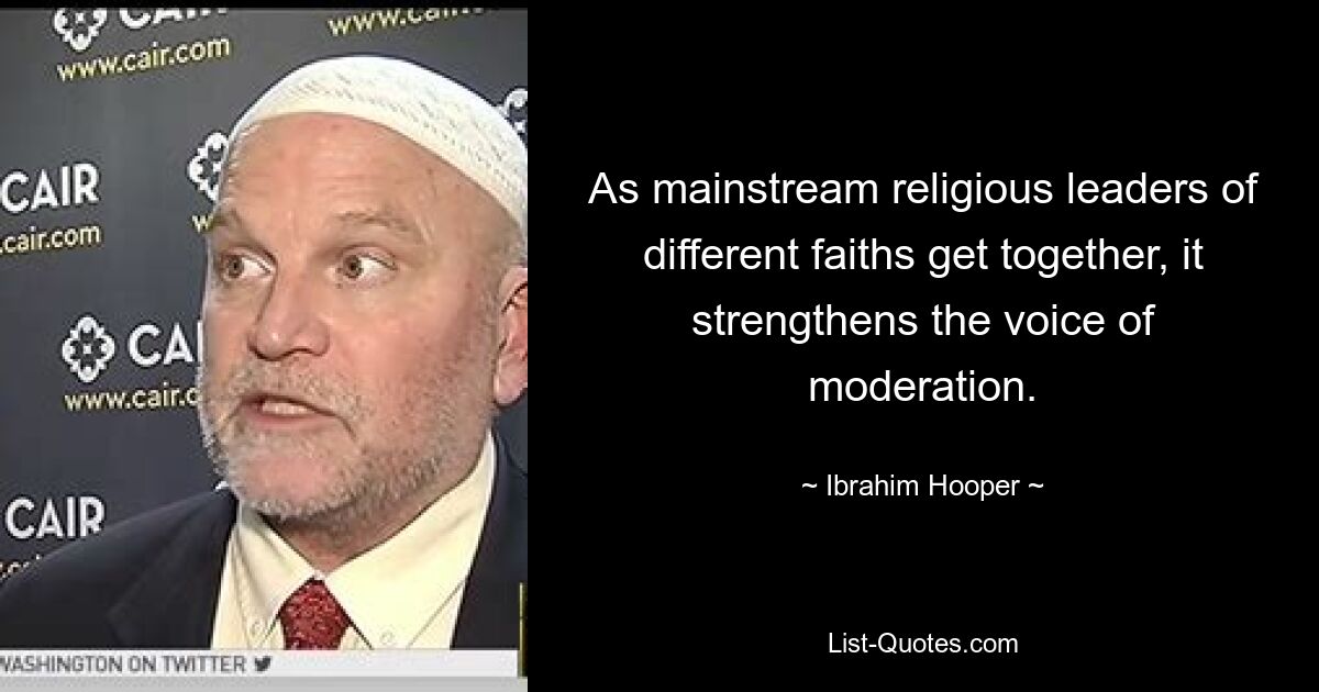 As mainstream religious leaders of different faiths get together, it strengthens the voice of moderation. — © Ibrahim Hooper