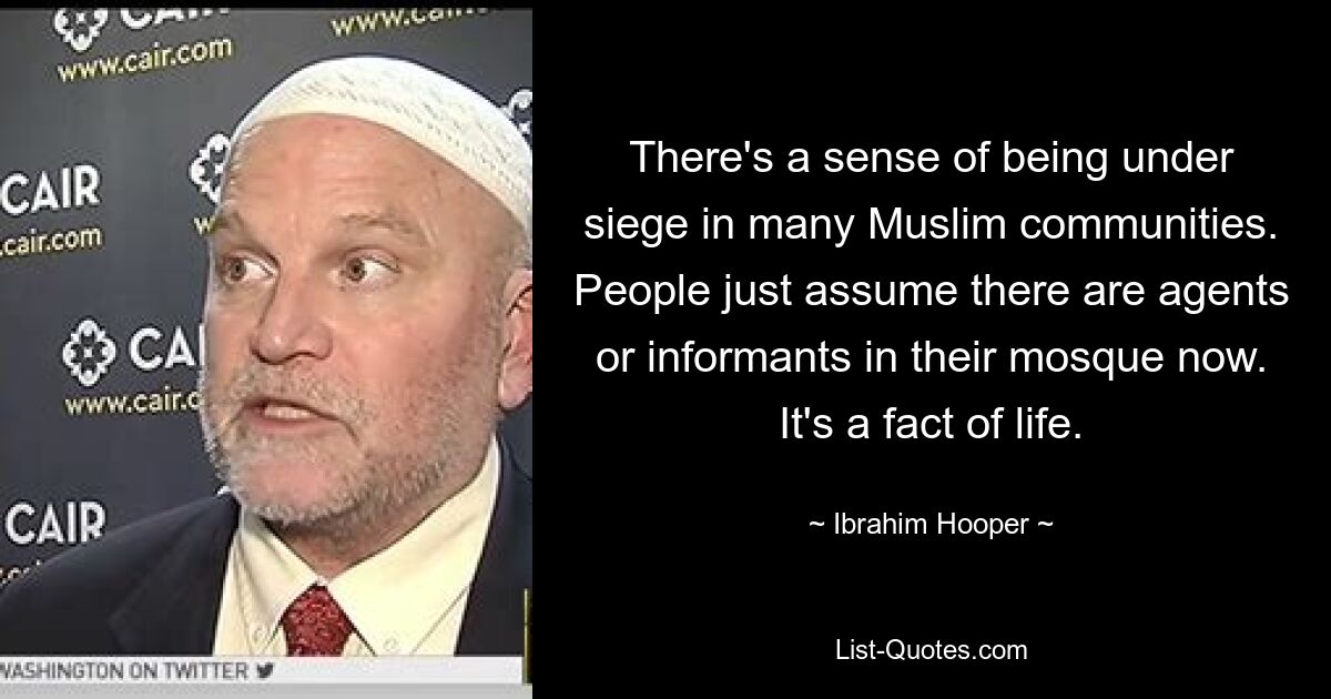 There's a sense of being under siege in many Muslim communities. People just assume there are agents or informants in their mosque now. It's a fact of life. — © Ibrahim Hooper