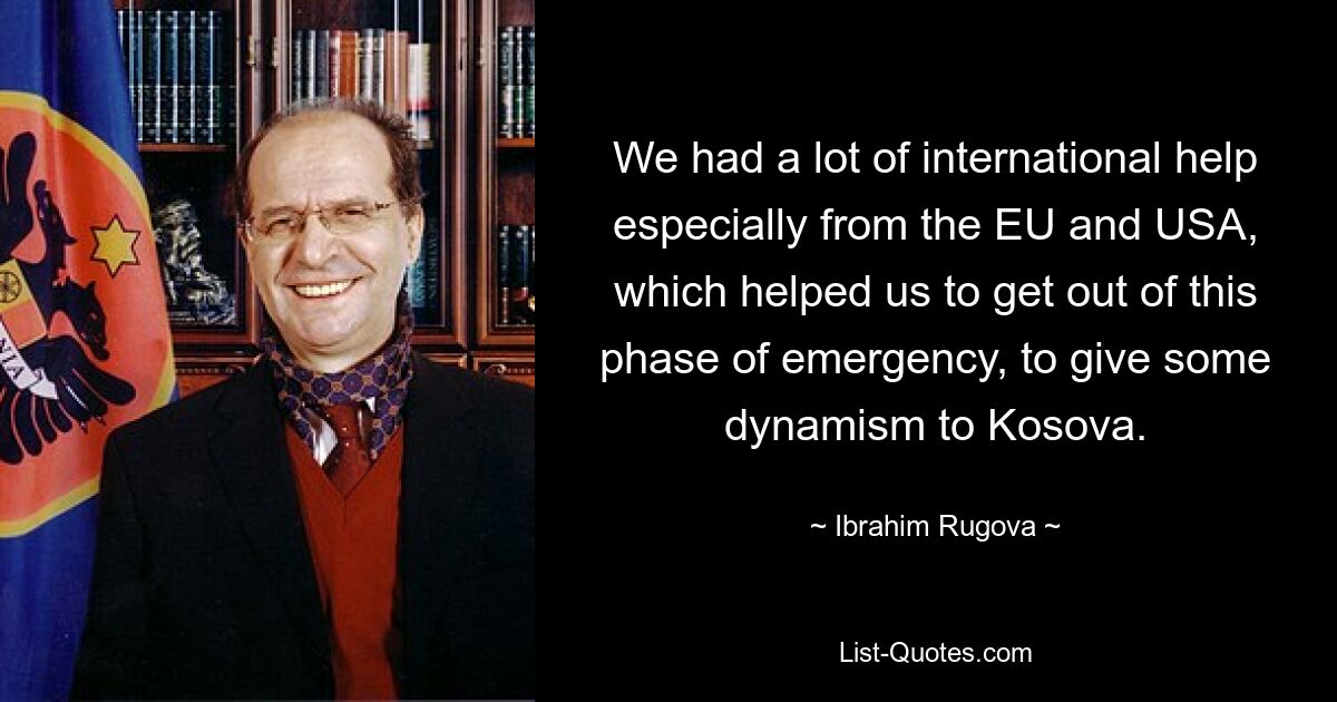 We had a lot of international help especially from the EU and USA, which helped us to get out of this phase of emergency, to give some dynamism to Kosova. — © Ibrahim Rugova