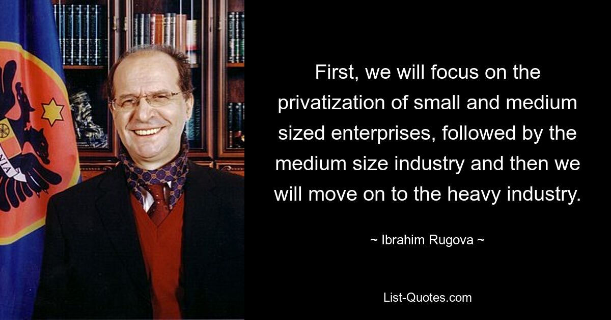 First, we will focus on the privatization of small and medium sized enterprises, followed by the medium size industry and then we will move on to the heavy industry. — © Ibrahim Rugova