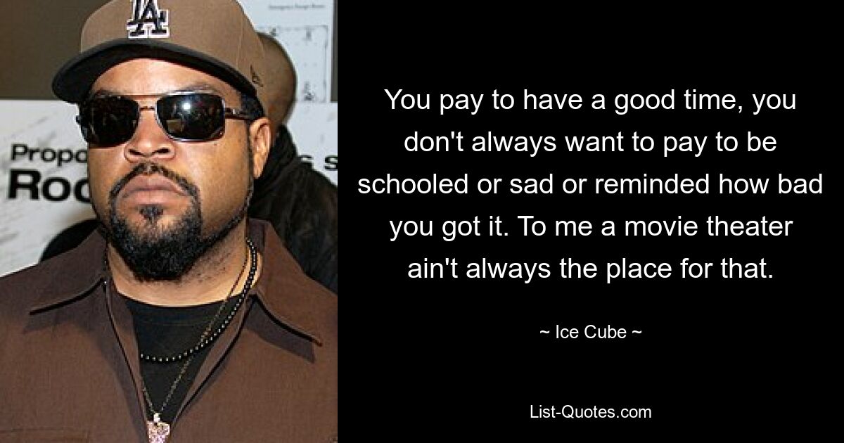 You pay to have a good time, you don't always want to pay to be schooled or sad or reminded how bad you got it. To me a movie theater ain't always the place for that. — © Ice Cube