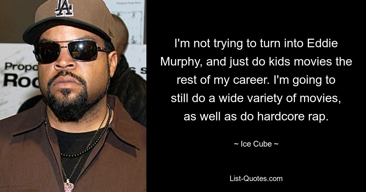 I'm not trying to turn into Eddie Murphy, and just do kids movies the rest of my career. I'm going to still do a wide variety of movies, as well as do hardcore rap. — © Ice Cube