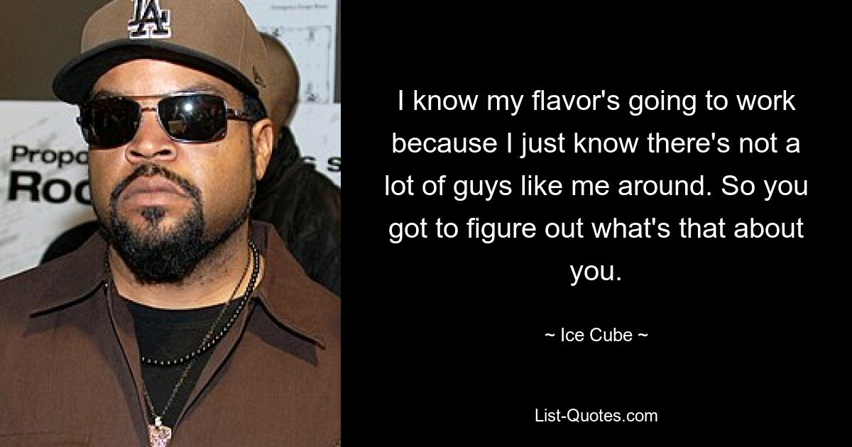 I know my flavor's going to work because I just know there's not a lot of guys like me around. So you got to figure out what's that about you. — © Ice Cube