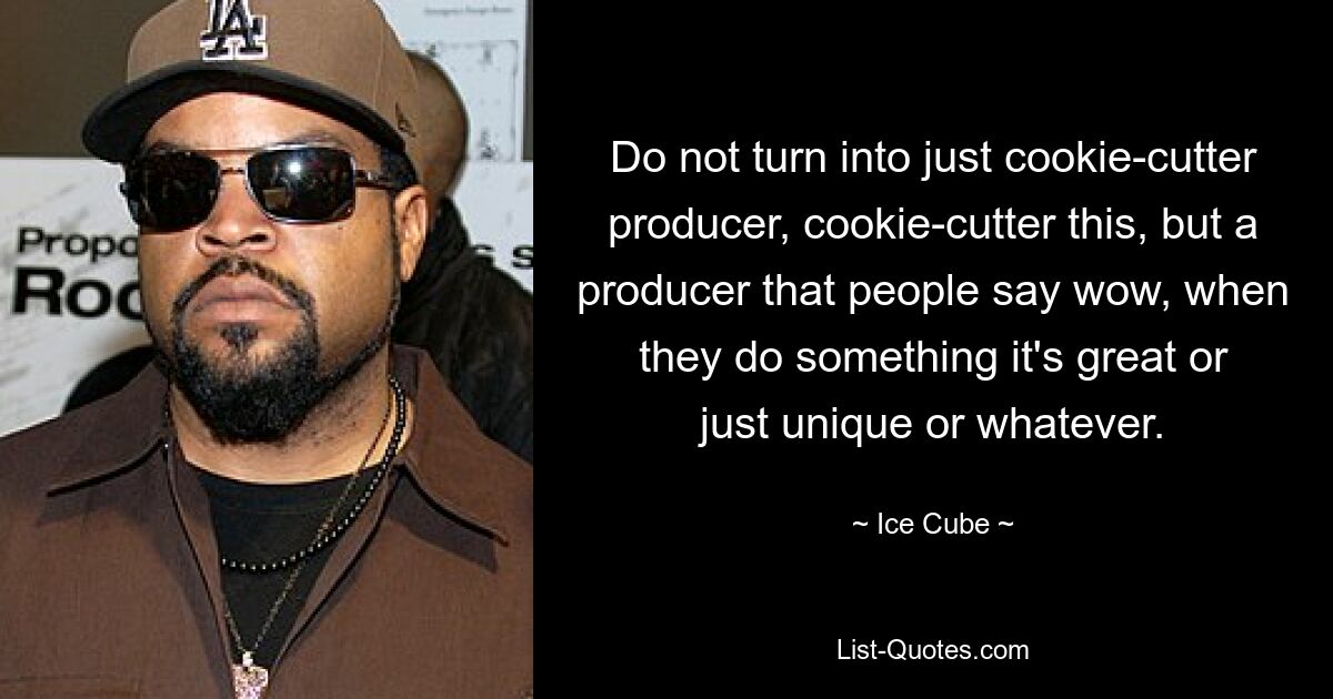 Do not turn into just cookie-cutter producer, cookie-cutter this, but a producer that people say wow, when they do something it's great or just unique or whatever. — © Ice Cube