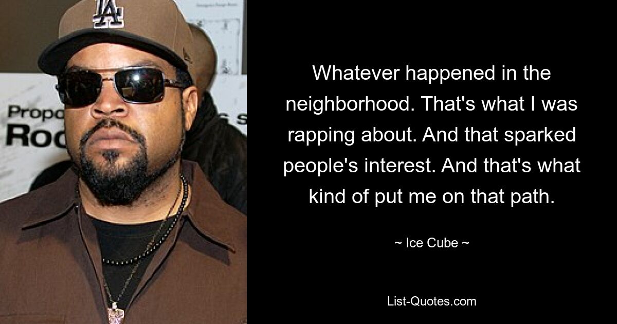 Whatever happened in the neighborhood. That's what I was rapping about. And that sparked people's interest. And that's what kind of put me on that path. — © Ice Cube