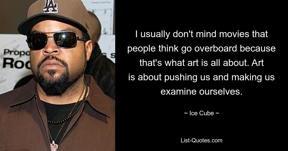 I usually don't mind movies that people think go overboard because that's what art is all about. Art is about pushing us and making us examine ourselves. — © Ice Cube