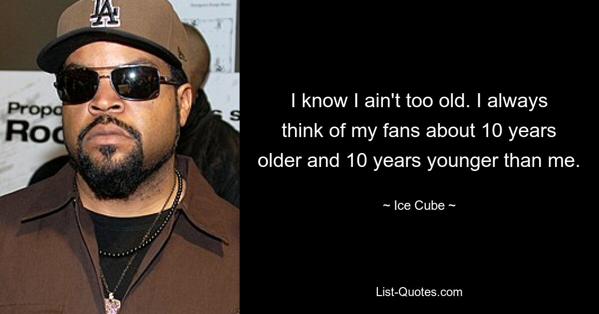 I know I ain't too old. I always think of my fans about 10 years older and 10 years younger than me. — © Ice Cube