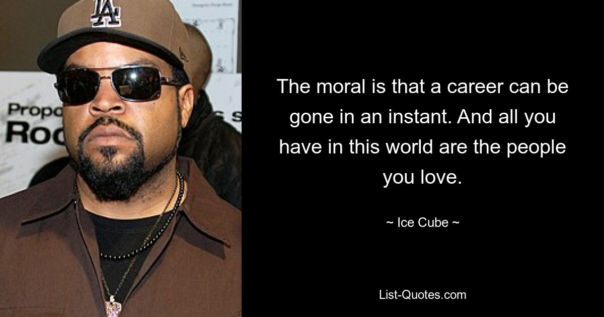 The moral is that a career can be gone in an instant. And all you have in this world are the people you love. — © Ice Cube