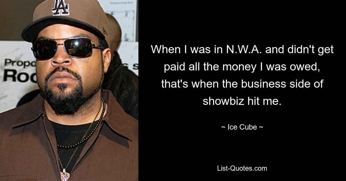 When I was in N.W.A. and didn't get paid all the money I was owed, that's when the business side of showbiz hit me. — © Ice Cube