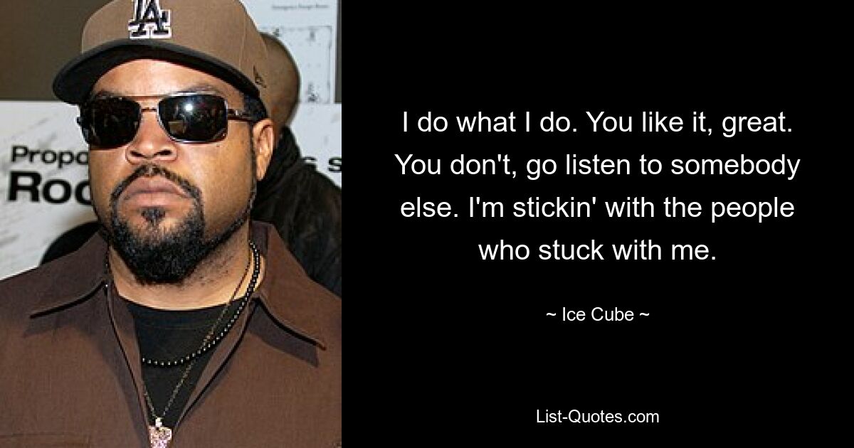 I do what I do. You like it, great. You don't, go listen to somebody else. I'm stickin' with the people who stuck with me. — © Ice Cube