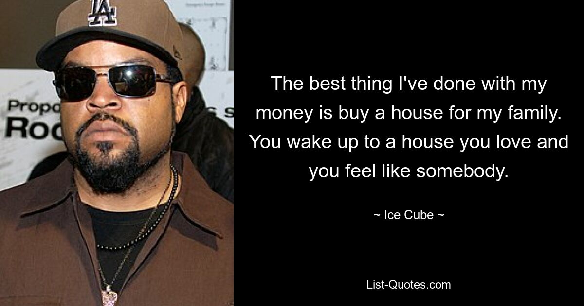 Das Beste, was ich mit meinem Geld gemacht habe, war, ein Haus für meine Familie zu kaufen. Du wachst in einem Haus auf, das du liebst, und fühlst dich wie jemand anderes. — © Ice Cube 