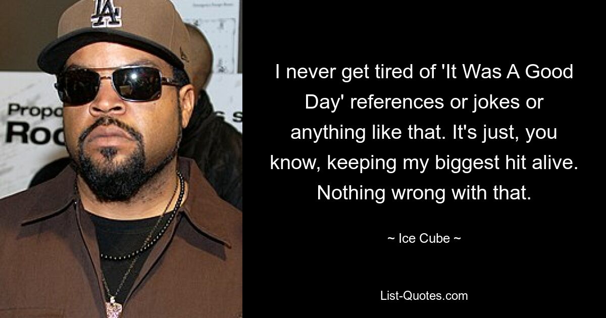 I never get tired of 'It Was A Good Day' references or jokes or anything like that. It's just, you know, keeping my biggest hit alive. Nothing wrong with that. — © Ice Cube